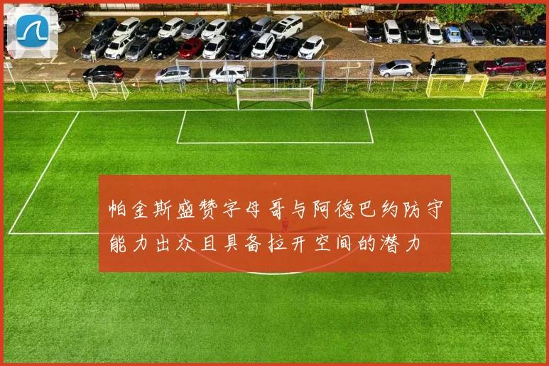 帕金斯盛赞字母哥与阿德巴约防守能力出众且具备拉开空间的潜力