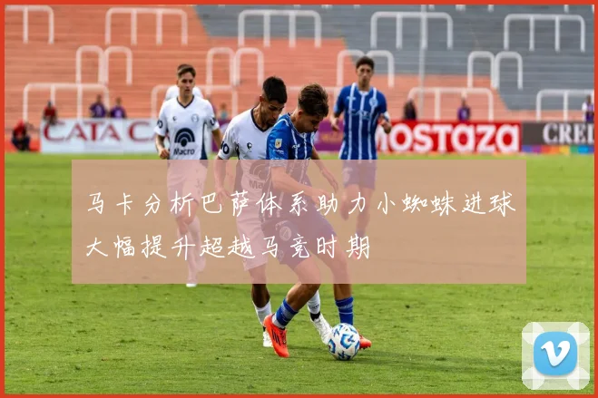 马卡分析巴萨体系助力小蜘蛛进球大幅提升超越马竞时期