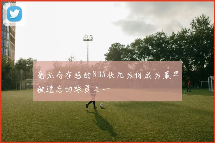 毫无存在感的NBA状元为何成为最早被遗忘的球员之一