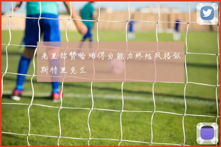 老里称赞哈珀得分能力终结风格似斯特里克兰