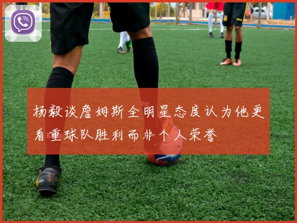 杨毅谈詹姆斯全明星态度认为他更看重球队胜利而非个人荣誉