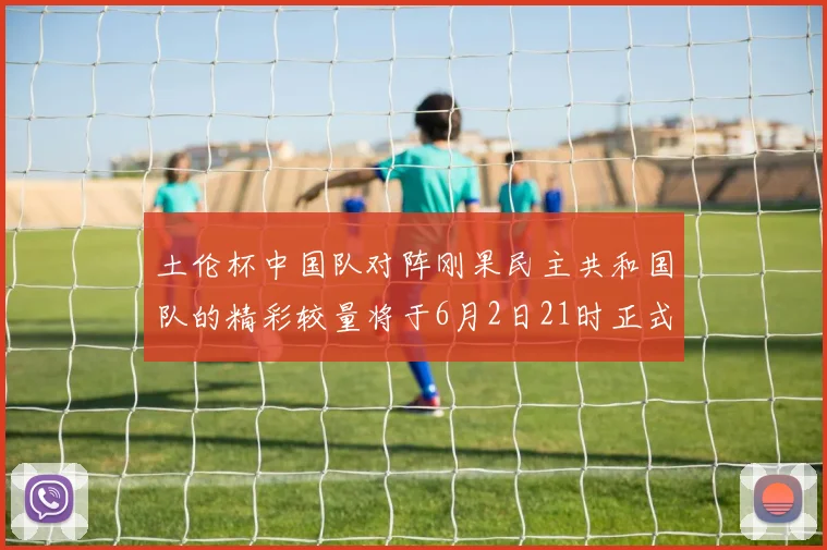 土伦杯中国队对阵刚果民主共和国队的精彩较量将于6月2日21时正式开启