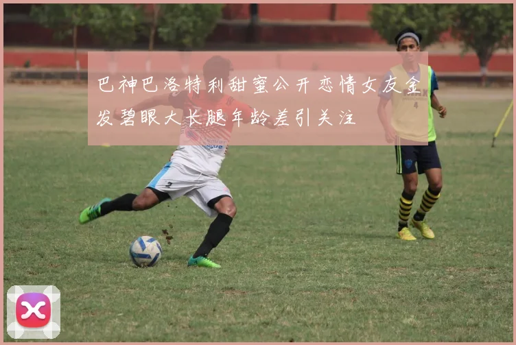 巴神巴洛特利甜蜜公开恋情女友金发碧眼大长腿年龄差引关注