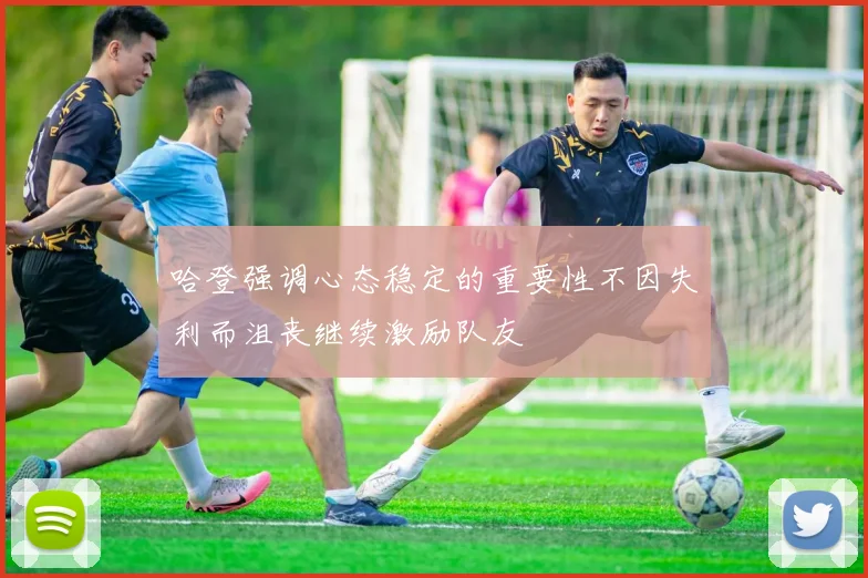 哈登强调心态稳定的重要性不因失利而沮丧继续激励队友