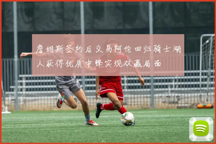 詹姆斯签约后交易阿伦回归骑士湖人获得优质中锋实现双赢局面