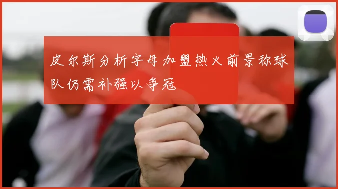 皮尔斯分析字母加盟热火前景称球队仍需补强以争冠