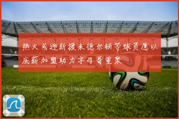 热火或迎新援米德尔顿等球员愿以底薪加盟助力字母哥重聚