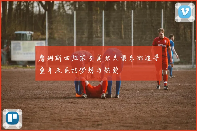 詹姆斯回归家乡高尔夫俱乐部追寻童年未竟的梦想与热爱