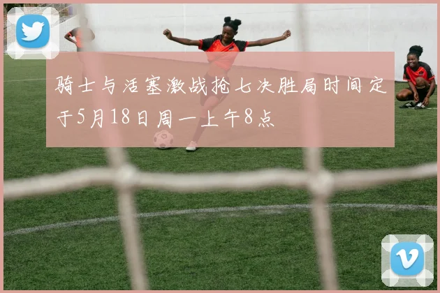 骑士与活塞激战抢七决胜局时间定于5月18日周一上午8点