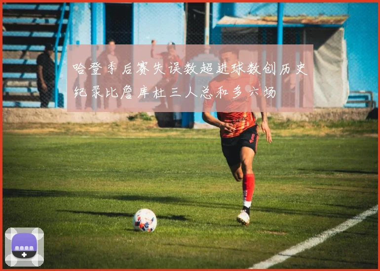 哈登季后赛失误数超进球数创历史纪录比詹库杜三人总和多六场