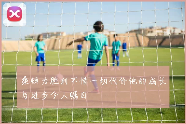 桑顿为胜利不惜一切代价他的成长与进步令人瞩目