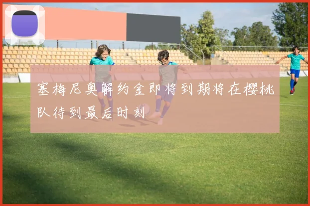 塞梅尼奥解约金即将到期将在樱桃队待到最后时刻