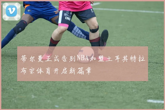 蒂尔曼正式告别NBA加盟土耳其特拉布宗体育开启新篇章