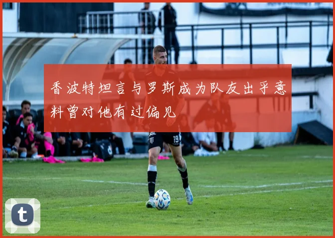 香波特坦言与罗斯成为队友出乎意料曾对他有过偏见