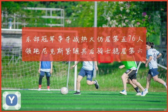 东部冠军争夺战热火仍居第五76人领跑尼克斯紧随其后骑士稳居第六