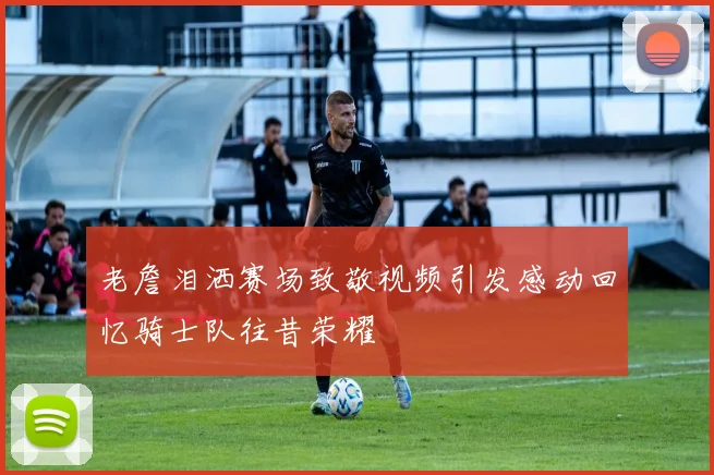 老詹泪洒赛场致敬视频引发感动回忆骑士队往昔荣耀