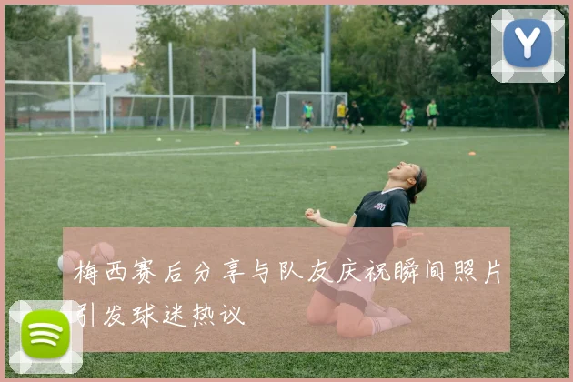 梅西赛后分享与队友庆祝瞬间照片引发球迷热议