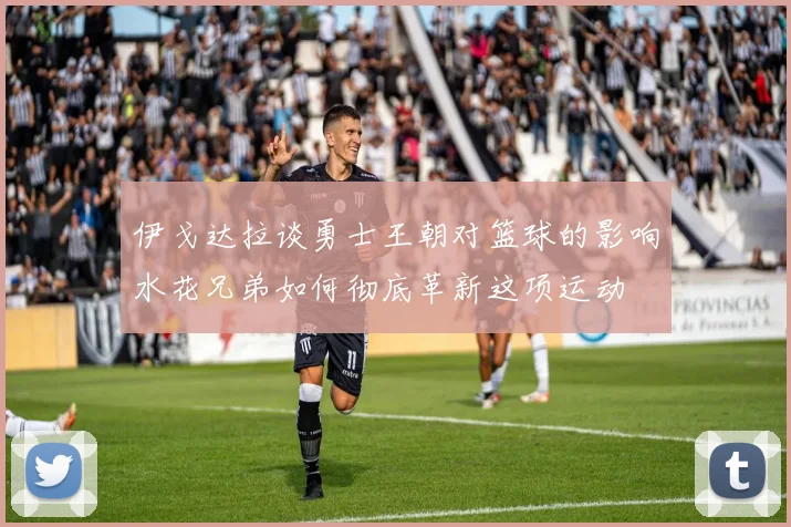 伊戈达拉谈勇士王朝对篮球的影响水花兄弟如何彻底革新这项运动