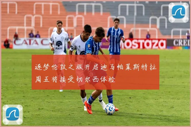 逐梦伦敦之旅开启迪马帕莱斯特拉周五将接受切尔西体检