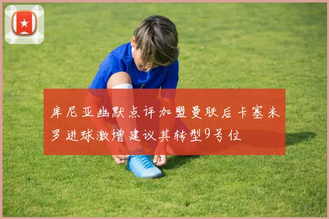 库尼亚幽默点评加盟曼联后卡塞米罗进球激增建议其转型9号位