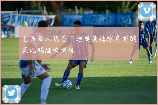 皇马若未能签下迪奥曼德球员将随莱比锡继续训练