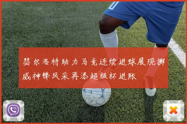 瑟尔洛特助力马竞连续进球展现挪威神锋风采再添超级杯进账