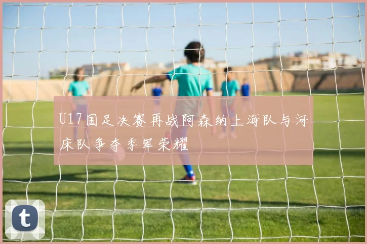 U17国足决赛再战阿森纳上海队与河床队争夺季军荣耀
