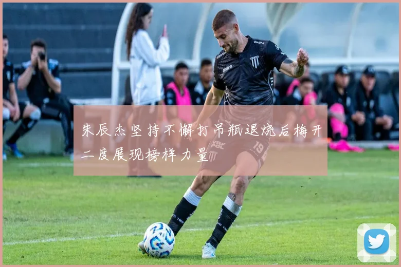 朱辰杰坚持不懈打吊瓶退烧后梅开二度展现榜样力量