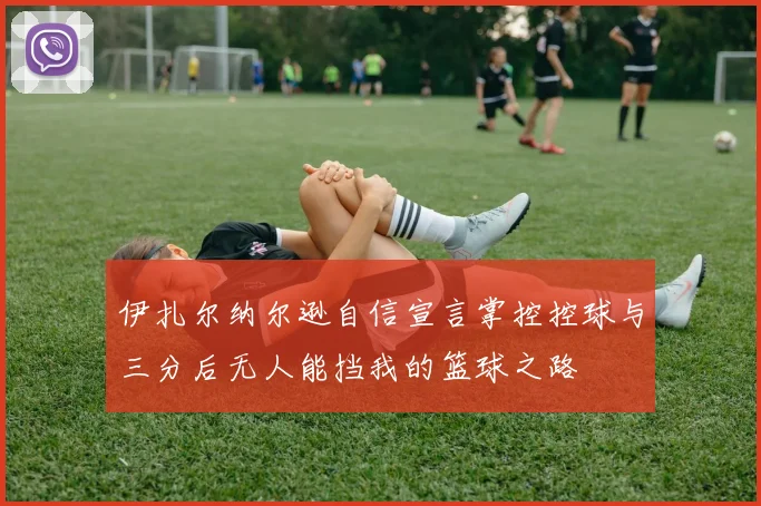伊扎尔纳尔逊自信宣言掌控控球与三分后无人能挡我的篮球之路