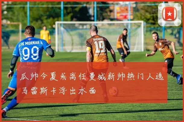 瓜帅今夏或离任曼城新帅热门人选马雷斯卡浮出水面