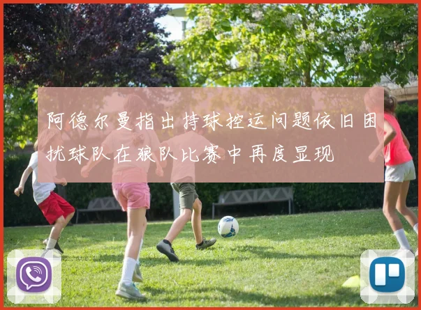 阿德尔曼指出持球控运问题依旧困扰球队在狼队比赛中再度显现