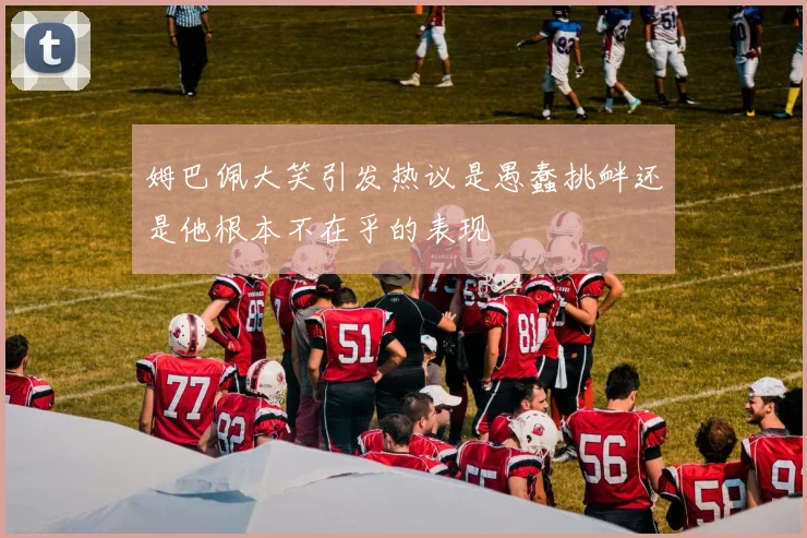 姆巴佩大笑引发热议是愚蠢挑衅还是他根本不在乎的表现