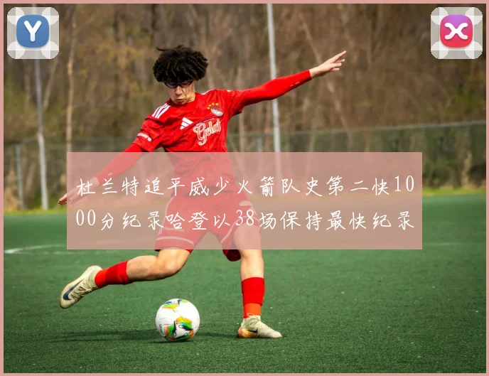 杜兰特追平威少火箭队史第二快1000分纪录哈登以38场保持最快纪录