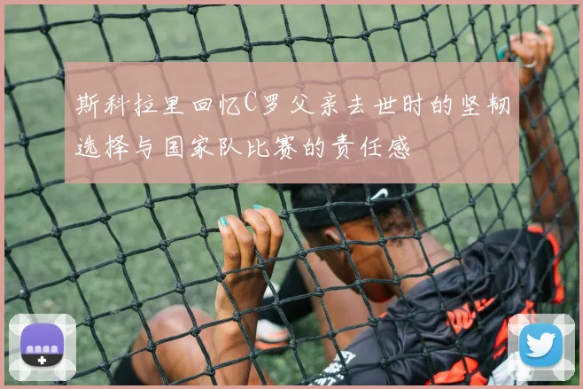 斯科拉里回忆C罗父亲去世时的坚韧选择与国家队比赛的责任感