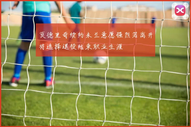 莫德里奇续约米兰意愿强烈若离开将选择退役结束职业生涯