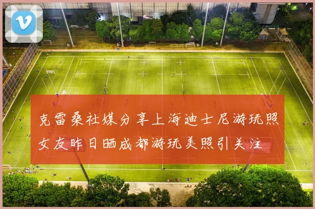 克雷桑社媒分享上海迪士尼游玩照女友昨日晒成都游玩美照引关注