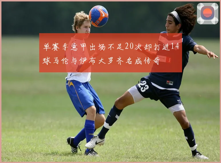 单赛季意甲出场不足20次却打进14球马伦与伊布大罗齐名成传奇